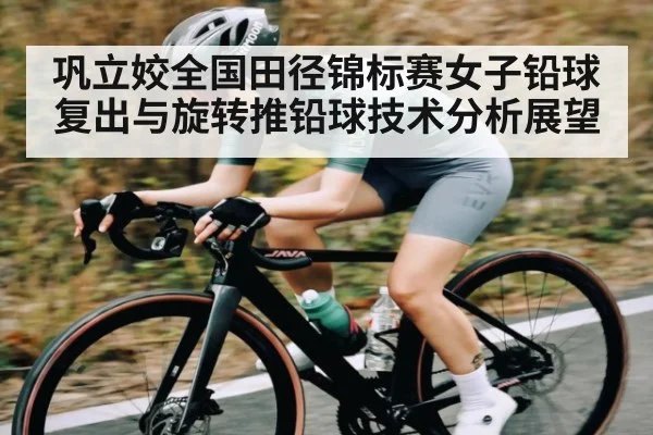 巩立姣全国田径锦标赛女子铅球复出与旋转推铅球技术分析展望